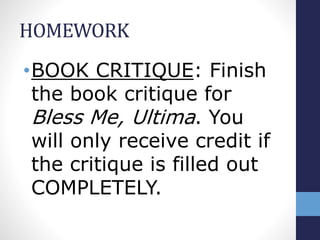 HOMEWORK
• BOOK CRITIQUE: Finish the
book critique for Bless Me,
Ultima. You will only receive
credit if the critique is filled
out COMPLETELY.
 