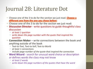 Journal 28: Literature Dot
• Choose one of the 3 to do for the section we just read. Choose a
different one from the one you chose before:
• Choose one of the 3 to do for the section we just read:
• Discussion Director - write questions to guide thoughtful class
discussion
• at least 1 question
• write down the page number with the quote that inspired the
question
• Connection Maker – write connections between the book and
anything outside of the book
• Text-to-Text, Text-to-Self, Text-to-World
• at least 1 connections
• include page number of the quote that inspired the connection
• Word Wizard - search for unusual word choice or description
or defines words the class may not know
• at least 2 words
• write down the page numbers of the quotes that have the word
 