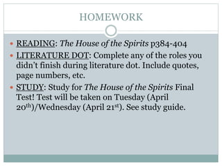HOMEWORK
 READING: The House of the Spirits p384-404
 LITERATURE DOT: Complete any of the roles you
didn’t finish during literature dot. Include quotes,
page numbers, etc.
 STUDY: Study for The House of the Spirits Final
Test! Test will be taken on Tuesday (April
20th)/Wednesday (April 21st). See study guide.
 
