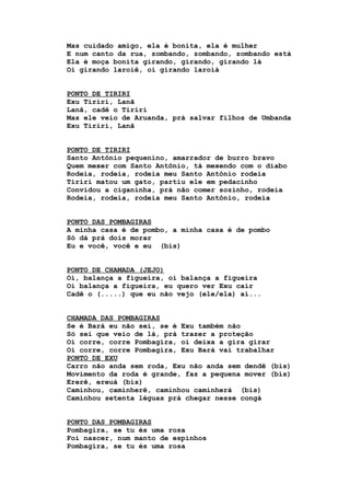 Mas cuidado amigo, ela é bonita, ela é mulher
E num canto da rua, zombando, zombando, zombando está
Ela é moça bonita girando, girando, girando lá
Oi girando laroiê, oi girando laroiá
PONTO DE TIRIRI
Exu Tiriri, Lanã
Lanã, cadê o Tiriri
Mas ele veio de Aruanda, prá salvar filhos de Umbanda
Exu Tiriri, Lanã
PONTO DE TIRIRI
Santo Antônio pequenino, amarrador de burro bravo
Quem mexer com Santo Antônio, tá mexendo com o diabo
Rodeia, rodeia, rodeia meu Santo Antônio rodeia
Tiriri matou um gato, partiu ele em pedacinho
Convidou a ciganinha, prá não comer sozinho, rodeia
Rodeia, rodeia, rodeia meu Santo Antônio, rodeia
PONTO DAS POMBAGIRAS
A minha casa é de pombo, a minha casa é de pombo
Só dá prá dois morar
Eu e você, você e eu (bis)
PONTO DE CHAMADA (JEJO)
Oi, balança a figueira, oi balança a figueira
Oi balança a figueira, eu quero ver Exu cair
Cadê o (.....) que eu não vejo (ele/ela) aí...
CHAMADA DAS POMBAGIRAS
Se é Bará eu não sei, se é Exu também não
Só sei que veio de lá, prá trazer a proteção
Oi corre, corre Pombagira, oi deixa a gira girar
Oi corre, corre Pombagira, Exu Bará vai trabalhar
PONTO DE EXU
Carro não anda sem roda, Exu não anda sem dendê (bis)
Movimento da roda é grande, faz a pequena mover (bis)
Ererê, ereuá (bis)
Caminhou, caminherê, caminhou caminherá (bis)
Caminhou setenta léguas prá chegar nesse congá
PONTO DAS POMBAGIRAS
Pombagira, se tu és uma rosa
Foi nascer, num manto de espinhos
Pombagira, se tu és uma rosa
 
