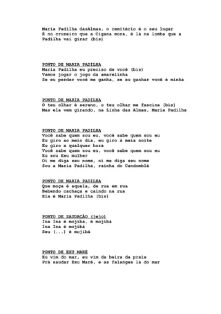Maria Padilha dasAlmas, o cemitério é o seu lugar
É no cruzeiro que a Cigana mora, é lá na lomba que a
Padilha vai girar (bis)
PONTO DE MARIA PADILHA
Maria Padilha eu preciso de você (bis)
Vamos jogar o jogo da amarelinha
Se eu perder você me ganha, se eu ganhar você é minha
PONTO DE MARIA PADILHA
O teu olhar é sereno, o teu olhar me fascina (bis)
Mas ela vem girando, na Linha das Almas, Maria Padilha
PONTO DE MARIA PADILHA
Você sabe quem sou eu, você sabe quem sou eu
Eu giro ao meio dia, eu giro à meia noite
Eu giro a qualquer hora
Você sabe quem sou eu, você sabe quem sou eu
Eu sou Exu mulher
Oi me diga seu nome, oi me diga seu nome
Sou a Maria Padilha, rainha do Candomblé
PONTO DE MARIA PADILHA
Que moça é aquela, de rua em rua
Bebendo cachaça e caindo na rua
Ela é Maria Padilha (bis)
PONTO DE SAUDAÇÃO (jejo)
Ina Ina é mojibá, é mojibá
Ina Ina é mojibá
Seu (...) é mojibá
PONTO DE EXU MARÉ
Eu vim do mar, eu vim da beira da praia
Prá saudar Exu Maré, e as falanges lá do mar
 