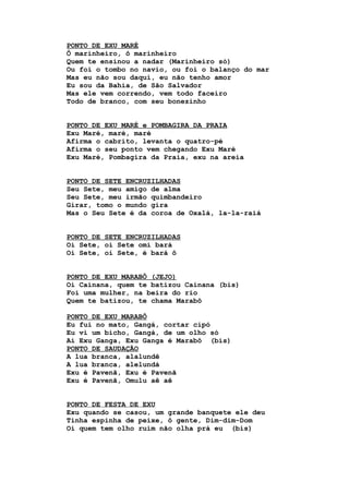 PONTO DE EXU MARÉ
Ô marinheiro, ô marinheiro
Quem te ensinou a nadar (Marinheiro só)
Ou foi o tombo no navio, ou foi o balanço do mar
Mas eu não sou daqui, eu não tenho amor
Eu sou da Bahia, de São Salvador
Mas ele vem correndo, vem todo faceiro
Todo de branco, com seu bonezinho
PONTO DE EXU MARÉ e POMBAGIRA DA PRAIA
Exu Maré, maré, maré
Afirma o cabrito, levanta o quatro-pé
Afirma o seu ponto vem chegando Exu Maré
Exu Maré, Pombagira da Praia, exu na areia
PONTO DE SETE ENCRUZILHADAS
Seu Sete, meu amigo de alma
Seu Sete, meu irmão quimbandeiro
Girar, tomo o mundo gira
Mas o Seu Sete é da coroa de Oxalá, la-la-raiá
PONTO DE SETE ENCRUZILHADAS
Oi Sete, oi Sete omi bará
Oi Sete, oi Sete, é bará ô
PONTO DE EXU MARABÔ (JEJO)
Oi Cainana, quem te batizou Cainana (bis)
Foi uma mulher, na beira do rio
Quem te batizou, te chama Marabô
PONTO DE EXU MARABÔ
Eu fui no mato, Gangá, cortar cipó
Eu vi um bicho, Gangá, de um olho só
Ai Exu Ganga, Exu Ganga é Marabô (bis)
PONTO DE SAUDAÇÃO
A lua branca, alalundê
A lua branca, alelundá
Exu é Pavenã, Exu é Pavenã
Exu é Pavenã, Omulu aê aê
PONTO DE FESTA DE EXU
Exu quando se casou, um grande banquete ele deu
Tinha espinha de peixe, ô gente, Dim-dim-Dom
Oi quem tem olho ruim não olha prá eu (bis)
 