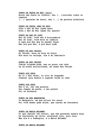PONTO DE FESTA DE EXU (jejo)
Houve uma festa no Inferno, Seu (...)convidou todos os
capetas
(...) apareceu de terno, Seu (...) de gravata borboleta
PONTO DE FESTA (EBÓ DE EXU)
Olha o ebó de Exu (quem quer)
Olha o ebó de Exu (quem vai querer)
PONTO DE EXU DO LODO
Exu do Lodo, você não é brincadeira
Exu do Lodo, você mora na ladeira
A capa prá Exu que eu mandei fazer
Não era prá Exu, é prá Bará Lodê
PONTO DE EXU VELUDO
Ai Veludo, mora na boca do brejo
Ele mora na calunga, ele é do cemitério
PONTO DE EXU VELUDO
Comigo ninguém pode, mas eu posso com tudo
Lá na minha encruzilhada, me chamo Exu Veludo
PONTO DOS EXUS
Eu vi o Exu velho, no alto do chapadão
Comendo jaca madura e jogando verde no chão
PONTO DOS EXUS
Exu é só, não tem parente
Seu chapéu de palha, o seu paletó
Foi na enchente
PONTO DE EXU MANGUEIRA
Oi Mangueira, em que altura foi morar
Foi você mesmo quem disse, que nasceu em Cascadura
PONTO DE MARIA MULAMBO
Oi que caminho tão escuro, que vem passando aquela moça
De vestidinho de chita, estalando osso, puro osso
Mas ela é a Pombagira, é a Maria Mulambo
PONTO DE MARIA MULAMBO
 