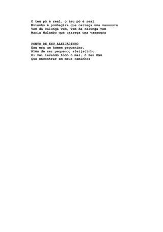 O teu pó é real, o teu pó é real
Mulambo é pombagira que carrega uma vassoura
Vem da calunga vem, vem da calunga vem
Maria Mulambo que carrega uma vassoura
PONTO DE EXU ALEIJADINHO
Exu era um homem pequenino,
Além de ser pequeno, aleijadinho
Oi vai levando todo o mal, ô Seu Exu
Que encontrar em meus caminhos
 