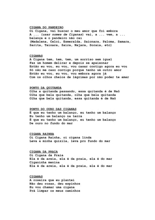 CIGANA DO PANDEIRO
Oi Cigana, vai buscar o meu amor que foi embora
A ... (usar nomes de Ciganas) vai, a ... vem, a ...
balança e o pandeiro não cai
(Madalena, Celoí, Esmeralda, Saionara, Paloma, Samara,
Sarita, Tainara, Zaira, Najara, Soraia, etc)
CIGANAS
A Cigana tem, tem, tem, um sorriso sem igual
Faz um homem delirar e depois se apaixonar
Então eu vou, eu vou, vou casar contigo agora eu vou
Só não me caso contigo porque tenho um outro amor
Então eu vou, eu vou, vou embora agora já
Com os olhos cheios de lágrimas por não poder te amar
PONTO DA QUITANDA
Olha a quitanda passando, essa quitanda é de Naô
Olha que bela quitanda, olha que bela quitanda
Olha que bela quitanda, essa quitanda é de Naô
PONTO DO OURO DAS CIGANAS
É que eu tenho um balanço, eu tenho um balanço
Eu tenho um balanço na terra
É que eu tenho um balanço, eu tenho um balanço
De ouro no fundo do mar
CIGANA RAINHA
Oi Cigana Rainha, oi cigana linda
Leva a minha quizila, leva pro fundo do mar
CIGANA DA PRAIA
Oi Cigana da Praia
Ela é da areia, ela é da praia, ela é do mar
Ciganinha menina
Ela é da areia, ela é da praia, ela é do mar
CIGANAS
A roseira que eu plantei
Não deu rosas, deu espinhos
Eu vou chamar uma cigana
Prá limpar os meus caminhos
 