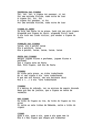 DESPEDIDA DAS CIGANAS
Vai, vai, vai, a cigana vai passear, oi vai
Por uma estrada florida, numa noite de luar
A cigana foi, foi, foi
A cigana foi passear, oi foi
Por uma estrada florida, numa noite de luar
CIGANA DO JARRO
Se hoje tem festa lá na praça, Lanã com seu povo cigano
Alupandê prá Cigana do Jarro, alupandê Tiriri Lanã
E ele toca seu lindo violino, prá saudar a Cigana do
Jarro
FIRMAçÃO DAS CIGANAS
Lerum, ele é patchô lerum
Ele é patcholá, lerum
Ele é patchô, lerum, lerum, lerum, lerum
FESTA DAS CIGANAS
Amigos joguem flores e perfumes, joguem flores e
perfumes
Que a cigana está em festa
Auê, Povo Cigano, auê dia de festa
CIGANAS
Eu vinha pela praça, eu vinha trabalhando
Eu vi uma cigana e ela ‘tava trabalhando
É que não era Soraia, não era Saionara (bis)
Era a (...) e ela ‘tava trabalhando
CIGANAS
E a menina do sobrado, vai na encruza de sapato dourado
Reza prá Exu de joelhos, que a Cigana se veste de
vermelho
EXU CIGANO
Da tribo do Cigano eu vim, da tribo do Cigano eu vou
girar
Oi salve as sete linhas de Umbanda, salve a tribo do
cigano
CIGANO
Quem é ele, quem é ele, quem é ele quem vem lá
Ele é o Exu Cigano que chegou prá trabalhar
 