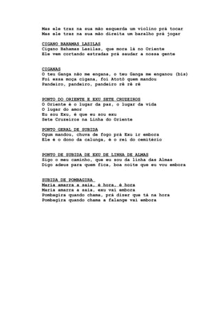 Mas ele traz na sua mão esquerda um violino prá tocar
Mas ele traz na sua mão direita um baralho prá jogar
CIGANO BAHAMAS LASILAS
Cigano Bahamas Lasilas, que mora lá no Oriente
Ele vem cortando estradas prá saudar a nossa gente
CIGANAS
O teu Ganga não me engana, o teu Ganga me enganou (bis)
Foi essa moça cigana, foi Atotô quem mandou
Pandeiro, pandeiro, pandeiro rê rê rê
PONTO DO ORIENTE E EXU SETE CRUZEIROS
O Oriente é o lugar da paz, o lugar da vida
O lugar do amor
Eu sou Exu, é que eu sou exu
Sete Cruzeiros na Linha do Oriente
PONTO GERAL DE SUBIDA
Ogum mandou, chuva de fogo prá Exu ir embora
Ele é o dono da calunga, é o rei do cemitério
PONTO DE SUBIDA DE EXU DE LINHA DE ALMAS
Sigo o meu caminho, que eu sou da linha das Almas
Digo adeus para quem fica, boa noite que eu vou embora
SUBIDA DE POMBAGIRA
Maria amarra a saia, é hora, é hora
Maria amarra a saia, exu vai embora
Pombagira quando chama, prá dizer que tá na hora
Pombagira quando chama a falange vai embora
 