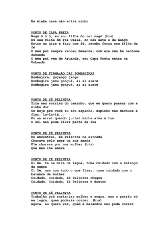 Na minha casa não entra urubu
PONTO DE CAPA PRETA
Nagô ô ô ô, eu sou filha do rei nagô (bis)
Eu sou filha do rei Oxalá, do Seu Sete e de Xangô
Entro na gira e faço com fé, recebo força sou filha de
fé
O meu pai sempre venceu demanda, com ele não há nenhuma
demanda
O meu pai vem de Aruanda, seu Capa Preta entra na
Umbanda
PONTO DE FIRMAçÃO DAS POMBAGIRAS
Bombojira, gujango jango
Bombogira jamu gonguê, ai ai aierê
Bombogira jamu gonguê, ai ai aierê
PONTO DE ZÉ PELINTRA
Tira seu sorriso do caminho, que eu quero passar com a
minha dor
Se hoje prá você eu sou espinho, espinho não machuca a
flor, la-la-iá...
Eu só errei quando juntei minha alma à tua
O sol não pode viver perto da lua
PONTO DE ZÉ PELINTRA
Eu encontrei, Zé Pelintra na estrada
Chorava pelo amor de sua amada
Ele chorava por uma mulher (bis)
Que não lhe amava
PONTO DE ZÉ PELINTRA
Oi Zé, tá na mira da lagoa, toma cuidado com o balanço
da canoa
Oi Zé, mas com tudo o que fizer, toma cuidado com o
balanço da mulher
Cuidado, cuidado, Zé Pelintra chegou
Cuidado, Cuidado, Zé Pelintra é doutor
PONTO DE ZÉ PELINTRA
Trabalho prá sustentar mulher e sogra, mas o patrão só
me logra, quem poderia correr (bis)
Agora, eu quero ver, quem é malandro não pode correr
 