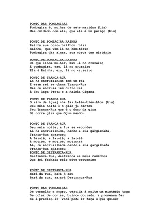 PONTO DAS POMBAGIRAS
Pombagira é, mulher de sete maridos (bis)
Mas cuidado com ela, que ela é um perigo (bis)
PONTO DE POMBAGIRA RAINHA
Rainha sua coroa brilhou (bis)
Rainha, que vem lá do cemitério
Pombagira das almas, sua coroa tem mistério
PONTO DE POMBAGIRA RAINHA
Oi que linda mulher, Exu lá no cruzeiro
É pombagira, exu, lá no cruzeiro
Ela é Rainha, exu, lá no cruzeiro
PONTO DE TRANCA-RUA
Lá na encruzilhada tem um rei
E esse rei se chama Tranca-Rua
Nas na encruza tem outro rei
É Seu Capa Preta e a Rainha Cigana
PONTO DE TRANCA-RUA
O sino da igrejinha faz belém-blém-blom (bis)
Deu meia noite e o galo já cantou
Seu Tranca-Rua que é o dono da gira
Oi corre gira que Ogum mandou
PONTO DE TRANCA-RUA
Deu meia noite, a lua se escondeu
Lá na encruzilhada, dando a sua gargalhada,
Tranca-Rua apareceu
A Laroiê, a laroiê, a laroiê
É mojibá, é mojibé, mojibará
Lá, na encruzilhada dando a sua gargalhada
Tranca-Rua apareceu
PONTO DE DESTRANCA-RUA
Destranca-Rua, destranca os meus caminhos
Que foi fechado pelo povo pequenino
PONTO DE DESTRANCA-RUA
Bará da rua, Bará ô Exu
Bará da rua, saravá Destranca-Rua
PONTO DAS POMBAGIRAS
De vermelho e negro, vestida à noite um mistério traz
De colar de contas, brinco dourado, a promessa faz
Se é preciso ir, você pode ir faça o que quiser
 