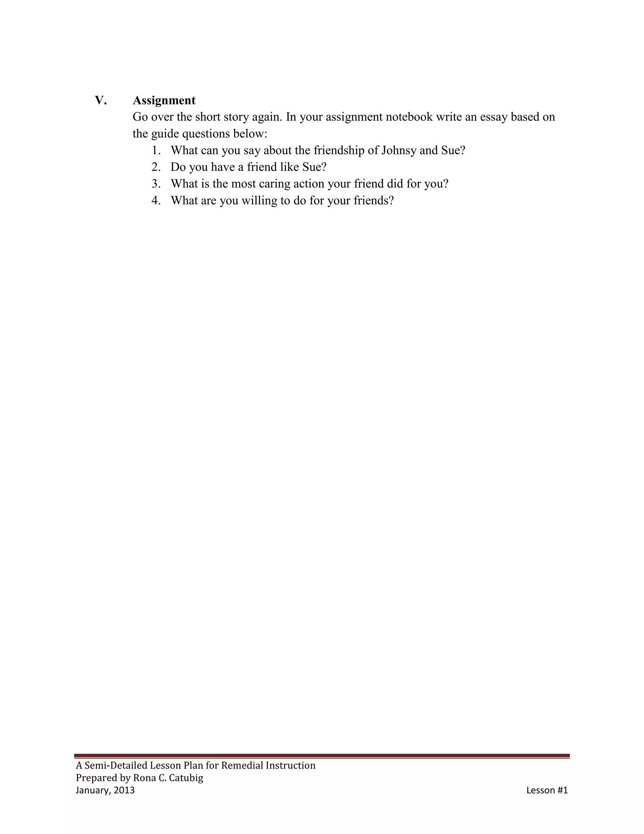 V.      Assignment
            Go over the short story again. In your assignment notebook write an essay based on
            the guide questions below:
                1. What can you say about the friendship of Johnsy and Sue?
                2. Do you have a friend like Sue?
                3. What is the most caring action your friend did for you?
                4. What are you willing to do for your friends?




A Semi-Detailed Lesson Plan for Remedial Instruction
Prepared by Rona C. Catubig
January, 2013                                                                           Lesson #1
 
