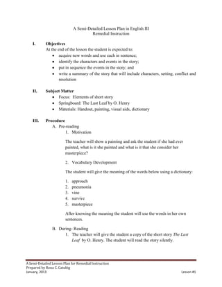 A Semi-Detailed Lesson Plan in English III
                                      Remedial Instruction

    I.      Objectives
            At the end of the lesson the student is expected to:
                    acquire new words and use each in sentence;
                    identify the characters and events in the story;
                    put in sequence the events in the story; and
                    write a summary of the story that will include characters, setting, conflict and
                    resolution

    II.     Subject Matter
                  Focus: Elements of short story
                  Springboard: The Last Leaf by O. Henry
                  Materials: Handout, painting, visual aids, dictionary

    III.    Procedure
               A. Pre-reading
                      1. Motivation

                        The teacher will show a painting and ask the student if she had ever
                        painted, what is it she painted and what is it that she consider her
                        masterpiece?

                        2. Vocabulary Development

                        The student will give the meaning of the words below using a dictionary:

                        1.   approach
                        2.   pneumonia
                        3.   vine
                        4.   survive
                        5.   masterpiece

                        After knowing the meaning the student will use the words in her own
                        sentences.

                B. During- Reading
                      1. The teacher will give the student a copy of the short story The Last
                          Leaf by O. Henry. The student will read the story silently.




A Semi-Detailed Lesson Plan for Remedial Instruction
Prepared by Rona C. Catubig
January, 2013                                                                              Lesson #1
 
