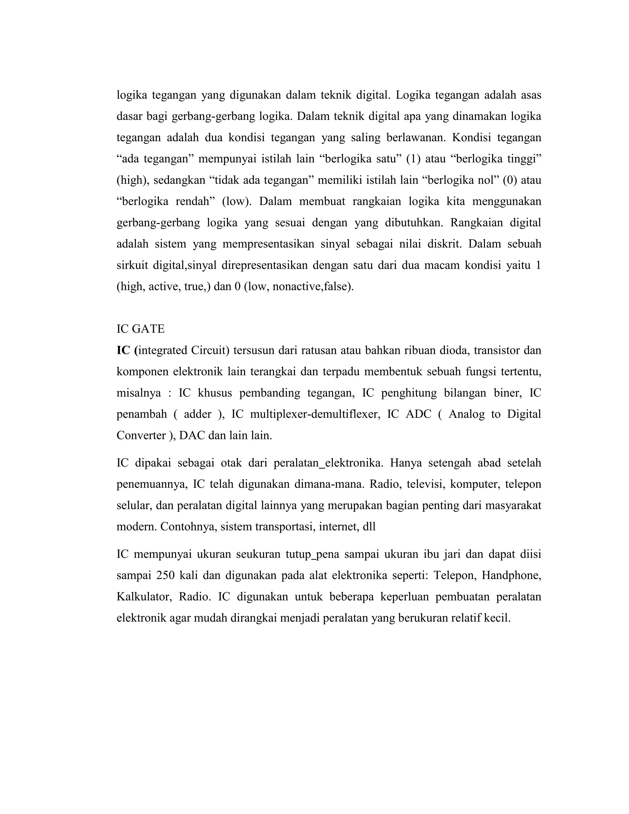 logika tegangan yang digunakan dalam teknik digital. Logika tegangan adalah asas dasar bagi gerbang-gerbang logika. Dalam teknik digital apa yang dinamakan logika tegangan adalah dua kondisi tegangan yang saling berlawanan. Kondisi tegangan “ada tegangan” mempunyai istilah lain “berlogika satu” (1) atau “berlogika tinggi” (high), sedangkan “tidak ada tegangan” memiliki istilah lain “berlogika nol” (0) atau “berlogika rendah” (low). Dalam membuat rangkaian logika kita menggunakan gerbang-gerbang logika yang sesuai dengan yang dibutuhkan. Rangkaian digital adalah sistem yang mempresentasikan sinyal sebagai nilai diskrit. Dalam sebuah sirkuit digital,sinyal direpresentasikan dengan satu dari dua macam kondisi yaitu 1 (high, active, true,) dan 0 (low, nonactive,false). 
IC GATE 
IC (integrated Circuit) tersusun dari ratusan atau bahkan ribuan dioda, transistor dan komponen elektronik lain terangkai dan terpadu membentuk sebuah fungsi tertentu, misalnya : IC khusus pembanding tegangan, IC penghitung bilangan biner, IC penambah ( adder ), IC multiplexer-demultiflexer, IC ADC ( Analog to Digital Converter ), DAC dan lain lain. 
IC dipakai sebagai otak dari peralatan elektronika. Hanya setengah abad setelah penemuannya, IC telah digunakan dimana-mana. Radio, televisi, komputer, telepon selular, dan peralatan digital lainnya yang merupakan bagian penting dari masyarakat modern. Contohnya, sistem transportasi, internet, dll 
IC mempunyai ukuran seukuran tutup pena sampai ukuran ibu jari dan dapat diisi sampai 250 kali dan digunakan pada alat elektronika seperti: Telepon, Handphone, Kalkulator, Radio. IC digunakan untuk beberapa keperluan pembuatan peralatan elektronik agar mudah dirangkai menjadi peralatan yang berukuran relatif kecil.  