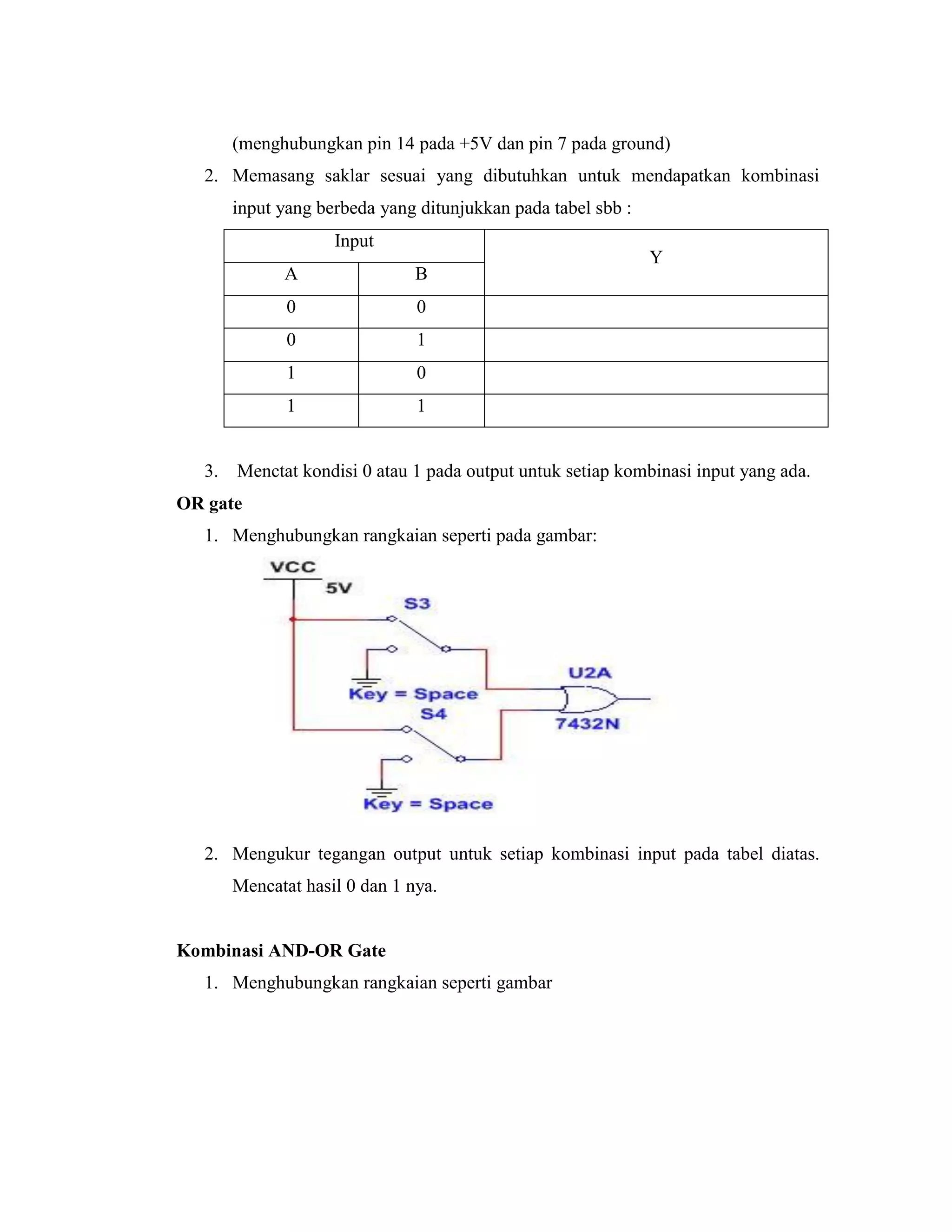 (menghubungkan pin 14 pada +5V dan pin 7 pada ground) 
2. Memasang saklar sesuai yang dibutuhkan untuk mendapatkan kombinasi input yang berbeda yang ditunjukkan pada tabel sbb : 
Input 
Y 
A 
B 
0 
0 
0 
1 
1 
0 
1 
1 
3. Menctat kondisi 0 atau 1 pada output untuk setiap kombinasi input yang ada. 
OR gate 
1. Menghubungkan rangkaian seperti pada gambar: 
2. Mengukur tegangan output untuk setiap kombinasi input pada tabel diatas. Mencatat hasil 0 dan 1 nya. 
Kombinasi AND-OR Gate 
1. Menghubungkan rangkaian seperti gambar  
