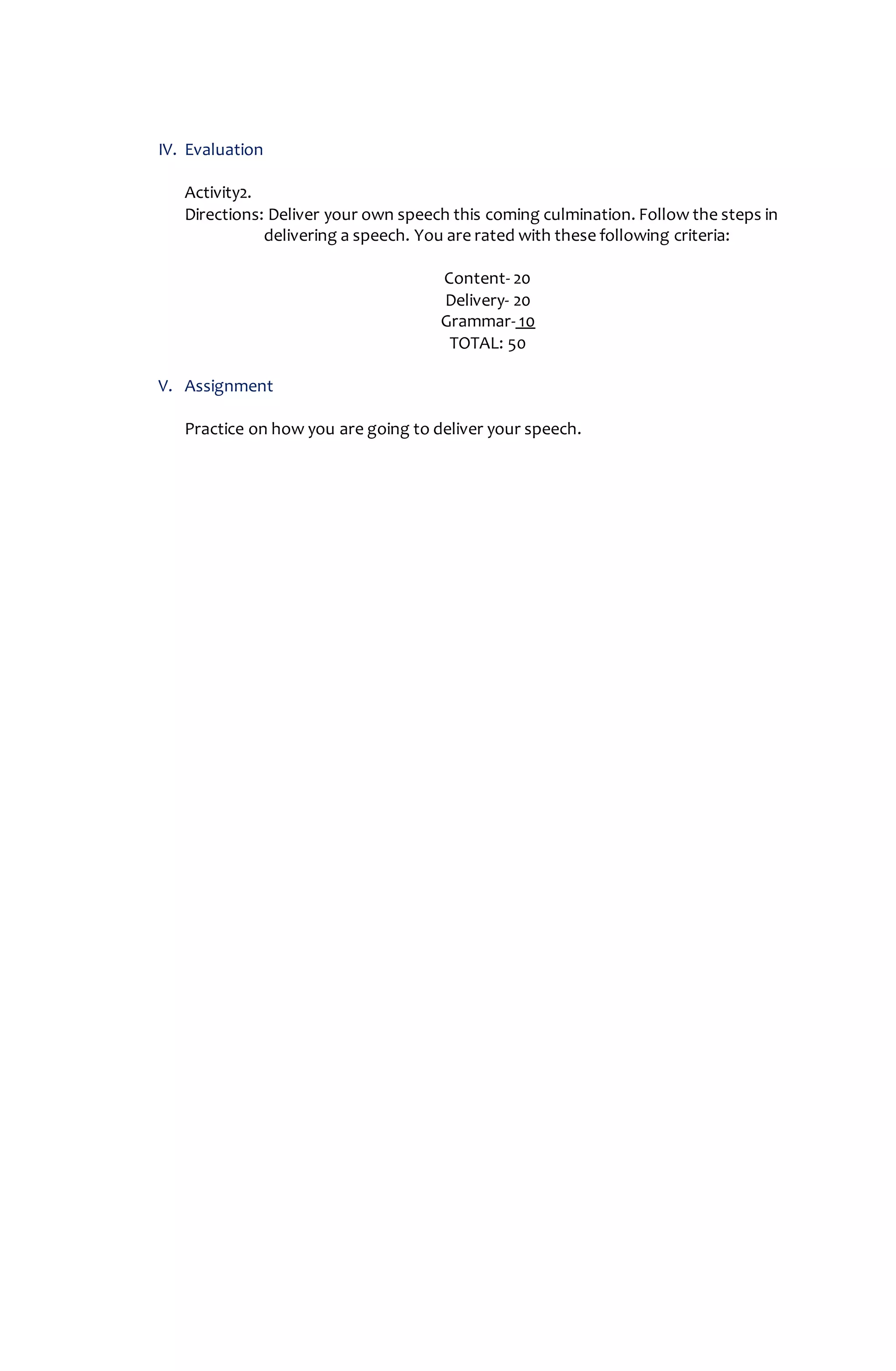IV. Evaluation
Activity2.
Directions: Deliver your own speech this coming culmination. Follow the steps in
delivering a speech. You are rated with these following criteria:
Content- 20
Delivery- 20
Grammar- 10
TOTAL: 50
V. Assignment
Practice on how you are going to deliver your speech.
 