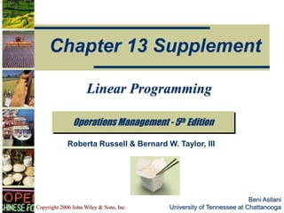 Copyright 2006 John Wiley & Sons, Inc.
Beni Asllani
University of Tennessee at Chattanooga
Operations Management - 5th Edition
Chapter 13 Supplement
Roberta Russell & Bernard W. Taylor, III
Linear Programming
 