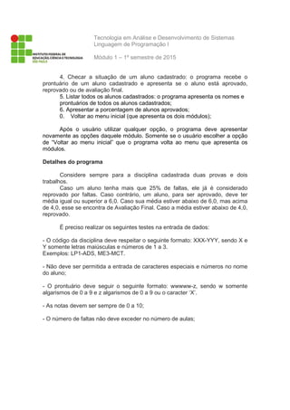 Tecnologia em Análise e Desenvolvimento de Sistemas
Linguagem de Programação I
Módulo 1 – 1º semestre de 2015
4. Checar a situação de um aluno cadastrado: o programa recebe o
prontuário de um aluno cadastrado e apresenta se o aluno está aprovado,
reprovado ou de avaliação final.
5. Listar todos os alunos cadastrados: o programa apresenta os nomes e
prontuários de todos os alunos cadastrados;
6. Apresentar a porcentagem de alunos aprovados;
0. Voltar ao menu inicial (que apresenta os dois módulos);
Após o usuário utilizar qualquer opção, o programa deve apresentar
novamente as opções daquele módulo. Somente se o usuário escolher a opção
de “Voltar ao menu inicial” que o programa volta ao menu que apresenta os
módulos.
Detalhes do programa
Considere sempre para a disciplina cadastrada duas provas e dois
trabalhos.
Caso um aluno tenha mais que 25% de faltas, ele já é considerado
reprovado por faltas. Caso contrário, um aluno, para ser aprovado, deve ter
média igual ou superior a 6,0. Caso sua média estiver abaixo de 6,0, mas acima
de 4,0, esse se encontra de Avaliação Final. Caso a média estiver abaixo de 4,0,
reprovado.
É preciso realizar os seguintes testes na entrada de dados:
- O código da disciplina deve respeitar o seguinte formato: XXX-YYY, sendo X e
Y somente letras maiúsculas e números de 1 a 3.
Exemplos: LP1-ADS, ME3-MCT.
- Não deve ser permitida a entrada de caracteres especiais e números no nome
do aluno;
- O prontuário deve seguir o seguinte formato: wwwww-z, sendo w somente
algarismos de 0 a 9 e z algarismos de 0 a 9 ou o caracter ‘X’.
- As notas devem ser sempre de 0 a 10;
- O número de faltas não deve exceder no número de aulas;
 