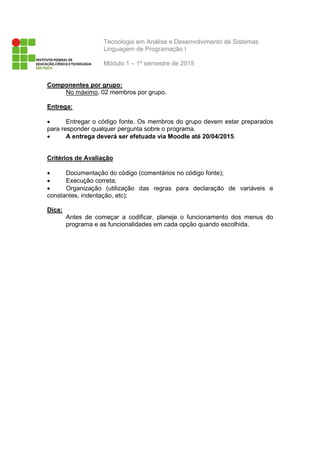 Tecnologia em Análise e Desenvolvimento de Sistemas
Linguagem de Programação I
Módulo 1 – 1º semestre de 2015
Componentes por grupo:
No máximo, 02 membros por grupo.
Entrega:
• Entregar o código fonte. Os membros do grupo devem estar preparados
para responder qualquer pergunta sobre o programa.
• A entrega deverá ser efetuada via Moodle até 20/04/2015.
Critérios de Avaliação
• Documentação do código (comentários no código fonte);
• Execução correta;
• Organização (utilização das regras para declaração de variáveis e
constantes, indentação, etc);
Dica:
Antes de começar a codificar, planeje o funcionamento dos menus do
programa e as funcionalidades em cada opção quando escolhida.
 