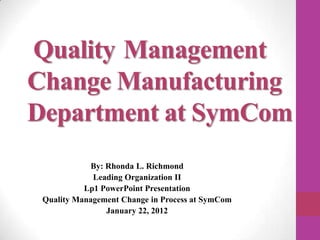 Quality Management
Change Manufacturing
Department at SymCom
            By: Rhonda L. Richmond
             Leading Organization II
           Lp1 PowerPoint Presentation
 Quality Management Change in Process at SymCom
                January 22, 2012
 