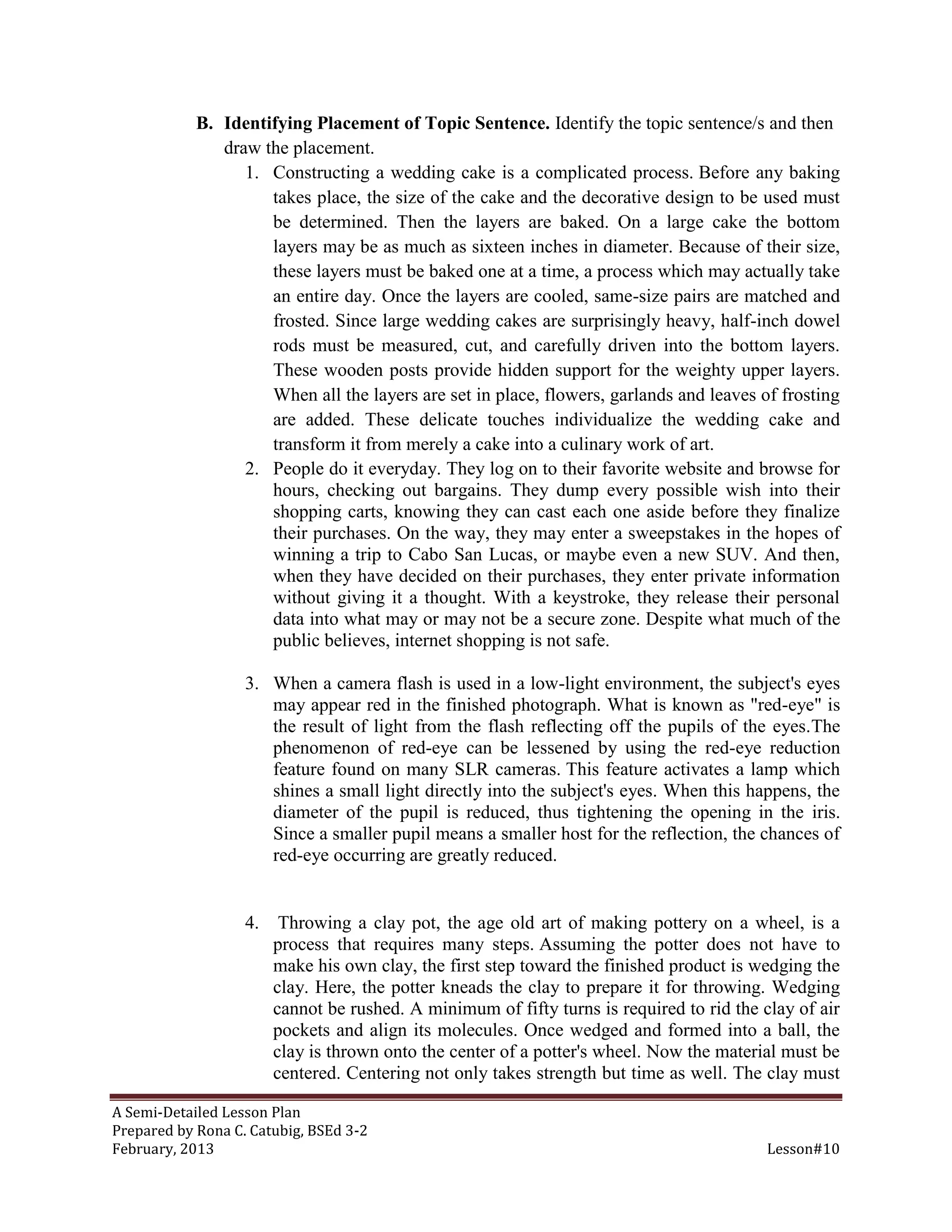 B. Identifying Placement of Topic Sentence. Identify the topic sentence/s and then
               draw the placement.
                  1. Constructing a wedding cake is a complicated process. Before any baking
                     takes place, the size of the cake and the decorative design to be used must
                     be determined. Then the layers are baked. On a large cake the bottom
                     layers may be as much as sixteen inches in diameter. Because of their size,
                     these layers must be baked one at a time, a process which may actually take
                     an entire day. Once the layers are cooled, same-size pairs are matched and
                     frosted. Since large wedding cakes are surprisingly heavy, half-inch dowel
                     rods must be measured, cut, and carefully driven into the bottom layers.
                     These wooden posts provide hidden support for the weighty upper layers.
                     When all the layers are set in place, flowers, garlands and leaves of frosting
                     are added. These delicate touches individualize the wedding cake and
                     transform it from merely a cake into a culinary work of art.
                  2. People do it everyday. They log on to their favorite website and browse for
                     hours, checking out bargains. They dump every possible wish into their
                     shopping carts, knowing they can cast each one aside before they finalize
                     their purchases. On the way, they may enter a sweepstakes in the hopes of
                     winning a trip to Cabo San Lucas, or maybe even a new SUV. And then,
                     when they have decided on their purchases, they enter private information
                     without giving it a thought. With a keystroke, they release their personal
                     data into what may or may not be a secure zone. Despite what much of the
                     public believes, internet shopping is not safe.

                   3. When a camera flash is used in a low-light environment, the subject's eyes
                      may appear red in the finished photograph. What is known as "red-eye" is
                      the result of light from the flash reflecting off the pupils of the eyes.The
                      phenomenon of red-eye can be lessened by using the red-eye reduction
                      feature found on many SLR cameras. This feature activates a lamp which
                      shines a small light directly into the subject's eyes. When this happens, the
                      diameter of the pupil is reduced, thus tightening the opening in the iris.
                      Since a smaller pupil means a smaller host for the reflection, the chances of
                      red-eye occurring are greatly reduced.


                   4.    Throwing a clay pot, the age old art of making pottery on a wheel, is a
                        process that requires many steps. Assuming the potter does not have to
                        make his own clay, the first step toward the finished product is wedging the
                        clay. Here, the potter kneads the clay to prepare it for throwing. Wedging
                        cannot be rushed. A minimum of fifty turns is required to rid the clay of air
                        pockets and align its molecules. Once wedged and formed into a ball, the
                        clay is thrown onto the center of a potter's wheel. Now the material must be
                        centered. Centering not only takes strength but time as well. The clay must

A Semi-Detailed Lesson Plan
Prepared by Rona C. Catubig, BSEd 3-2
February, 2013                                                                             Lesson#10
 
