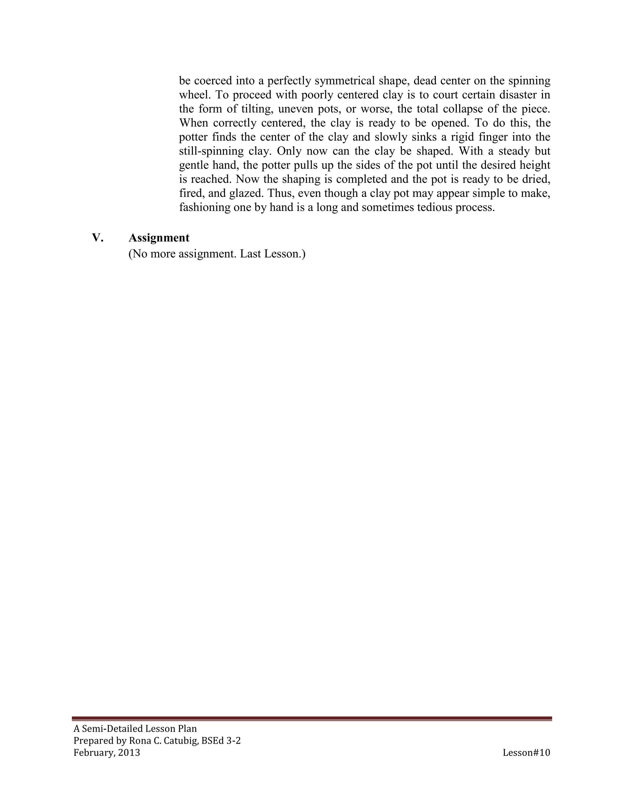 be coerced into a perfectly symmetrical shape, dead center on the spinning
                       wheel. To proceed with poorly centered clay is to court certain disaster in
                       the form of tilting, uneven pots, or worse, the total collapse of the piece.
                       When correctly centered, the clay is ready to be opened. To do this, the
                       potter finds the center of the clay and slowly sinks a rigid finger into the
                       still-spinning clay. Only now can the clay be shaped. With a steady but
                       gentle hand, the potter pulls up the sides of the pot until the desired height
                       is reached. Now the shaping is completed and the pot is ready to be dried,
                       fired, and glazed. Thus, even though a clay pot may appear simple to make,
                       fashioning one by hand is a long and sometimes tedious process.

    V.      Assignment
            (No more assignment. Last Lesson.)




A Semi-Detailed Lesson Plan
Prepared by Rona C. Catubig, BSEd 3-2
February, 2013                                                                            Lesson#10
 