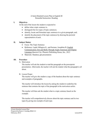 A Semi-Detailed Lesson Plan in English III
                                  Remedial Instruction: Reading

    I.      Objectives
            At the end of the lesson the student is expected to:
                    define what a topic sentence is;
                    distinguish the two types of topic sentences;
                    identify, locate and formulate topic sentences in a given paragraph; and;
                    identify the placement of the topic sentences by drawing the pictorial
                    representation of each.

    II.     Subject Matter
                  Focus: The Topic Sentence
                  Reference: Lapid, Milagros G., and Serrano, Josephine B. English
                  Communication Arts and Skills Through Anglo-American and Filipino
                  Literature.Quezon City: Phoenix Publishing House, Inc., 2012
                  Materials: Handout, ppt presentation

    III.    Procedure
            A. Motivation
               The teacher will ask the student to read the paragraph on the powerpoint
               presentation. Afterwards, the teacher will ask the student what the paragraph is all
               about.

            B. Lesson Proper
               The teacher will give the student a copy of the handout about the topic sentence
               and examples of paragraphs.

                The teacher will introduce the lesson by asking the student to underline the
                sentence that contains the topic of the paragraph in the motivation earlier.

                The teacher will then ask the student what is a topic sentence based on the
                example.

                The teacher will comprehensively discuss about the topic sentence and its two
                types by giving one example of each type.



A Semi-Detailed Lesson Plan
Prepared by Rona C. Catubig, BSEd 3-2
February, 2013                                                                           Lesson#10
 