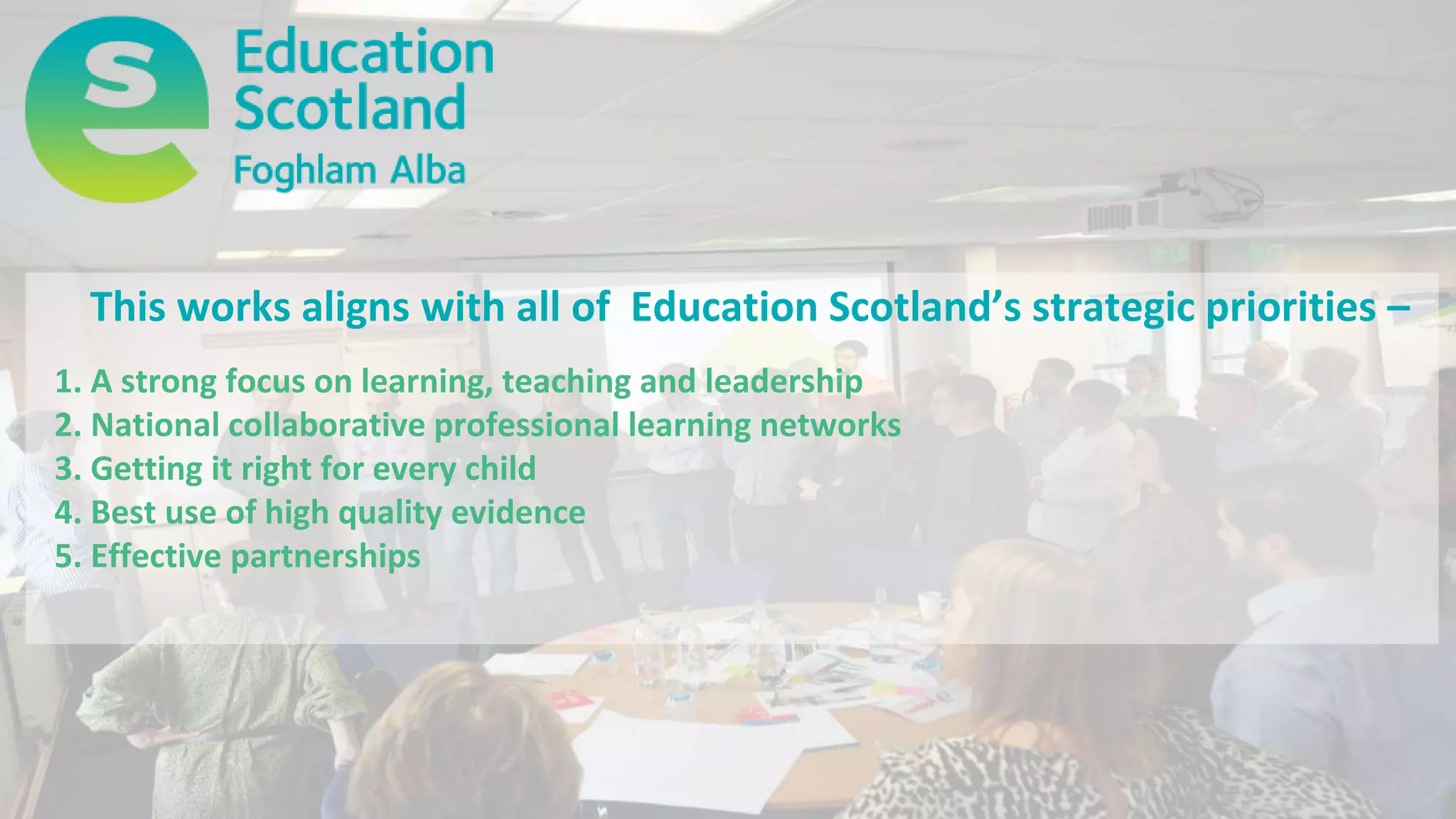 This works aligns with all of Education Scotland’s strategic priorities –
1. A strong focus on learning, teaching and leadership
2. National collaborative professional learning networks
3. Getting it right for every child
4. Best use of high quality evidence
5. Effective partnerships