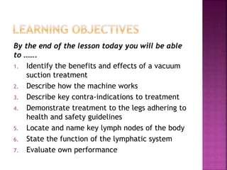By the end of the lesson today you will be able
to …….
1. Identify the benefits and effects of a vacuum
suction treatment
2. Describe how the machine works
3. Describe key contra-indications to treatment
4. Demonstrate treatment to the legs adhering to
health and safety guidelines
5. Locate and name key lymph nodes of the body
6. State the function of the lymphatic system
7. Evaluate own performance
 