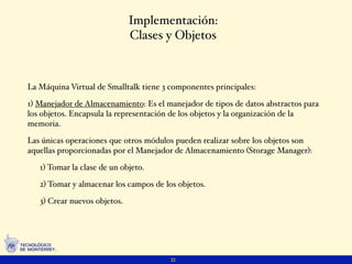 Implementación:
                              Clases y Objetos



La Máquina Virtual de Smalltalk tiene 3 componentes principales:

1) Manejador de Almacenamiento: Es el manejador de tipos de datos abstractos para
los objetos. Encapsula la representación de los objetos y la organización de la
memoria.

Las únicas operaciones que otros módulos pueden realizar sobre los objetos son
aquellas proporcionadas por el Manejador de Almacenamiento (Storage Manager):

   1) Tomar la clase de un objeto.

   2) Tomar y almacenar los campos de los objetos.

   3) Crear nuevos objetos.




                                        22
 