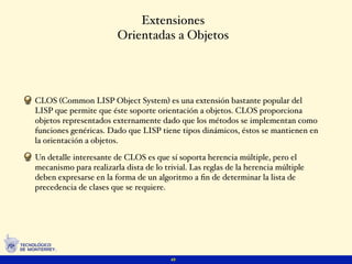 Extensiones
                        Orientadas a Objetos




CLOS (Common LISP Object System) es una extensión bastante popular del
LISP que permite que éste soporte orientación a objetos. CLOS proporciona
objetos representados externamente dado que los métodos se implementan como
funciones genéricas. Dado que LISP tiene tipos dinámicos, éstos se mantienen en
la orientación a objetos.

Un detalle interesante de CLOS es que sí soporta herencia múltiple, pero el
mecanismo para realizarla dista de lo trivial. Las reglas de la herencia múltiple
deben expresarse en la forma de un algoritmo a ﬁn de determinar la lista de
precedencia de clases que se requiere.




                                        49
 