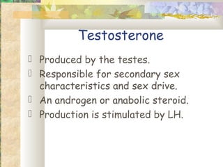 Testosterone
 Produced by the testes.
 Responsible for secondary sex
  characteristics and sex drive.
 An androgen or anabolic steroid.
 Production is stimulated by LH.
 