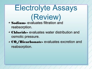 Electrolyte Assays
       (Review)
Sodium- evaluates filtration and
reabsorption.
Chloride- evaluates water distribution and
osmotic pressure.
CO2/Bicarbonate- evaluates excretion and
reabsorption.
 