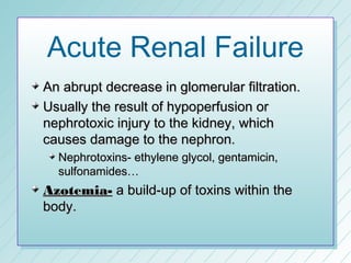 Acute Renal Failure
An abrupt decrease in glomerular filtration.
Usually the result of hypoperfusion or
nephrotoxic injury to the kidney, which
causes damage to the nephron.
  Nephrotoxins- ethylene glycol, gentamicin,
  sulfonamides…
Azotemia- a build-up of toxins within the
body.
 
