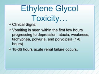 Ethylene Glycol
       Toxicity…
Clinical Signs:
Vomiting is seen within the first few hours
progressing to depression, ataxia, weakness,
tachypnea, polyuria, and polydipsia (1-6
hours)
18-36 hours acute renal failure occurs.
 