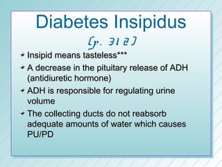 Diabetes Insipidus
               (p . 3 1 2 )
Insipid means tasteless***
A decrease in the pituitary release of ADH
(antidiuretic hormone)
ADH is responsible for regulating urine
volume
The collecting ducts do not reabsorb
adequate amounts of water which causes
PU/PD
 