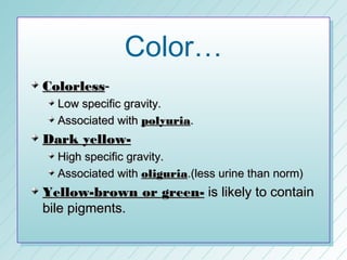 Color…
Colorless-
  Low specific gravity.
  Associated with polyuria.
Dark yellow-
  High specific gravity.
  Associated with oliguria.(less urine than norm)
Yellow-brown or green- is likely to contain
bile pigments.
 