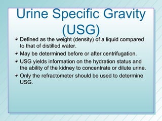 Urine Specific Gravity
       (USG)
Defined as the weight (density) of a liquid compared
to that of distilled water.
May be determined before or after centrifugation.
USG yields information on the hydration status and
the ability of the kidney to concentrate or dilute urine.
Only the refractometer should be used to determine
USG.
 