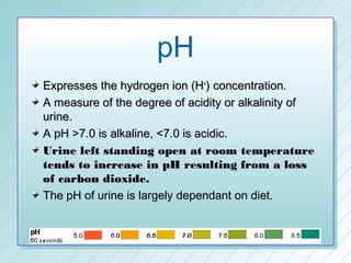 pH
Expresses the hydrogen ion (H+) concentration.
A measure of the degree of acidity or alkalinity of
urine.
A pH >7.0 is alkaline, <7.0 is acidic.
Urine left standing open at room temperature
tends to increase in pH resulting from a loss
of carbon dioxide.
The pH of urine is largely dependant on diet.
 