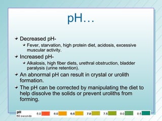 pH…
Decreased pH-
  Fever, starvation, high protein diet, acidosis, excessive
  muscular activity.
Increased pH-
  Alkalosis, high fiber diets, urethral obstruction, bladder
  paralysis (urine retention).
An abnormal pH can result in crystal or urolith
formation.
The pH can be corrected by manipulating the diet to
help dissolve the solids or prevent uroliths from
forming.
 