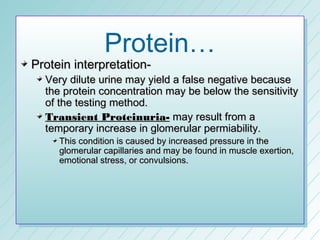 Protein…
Protein interpretation-
  Very dilute urine may yield a false negative because
  the protein concentration may be below the sensitivity
  of the testing method.
  Transient Proteinuria- may result from a
  temporary increase in glomerular permiability.
     This condition is caused by increased pressure in the
     glomerular capillaries and may be found in muscle exertion,
     emotional stress, or convulsions.
 