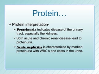 Protein…
Protein interpretation-
  Proteinuria indicates disease of the urinary
  tract, especially the kidneys.
  Both acute and chronic renal disease lead to
  proteinuria.
  Acute nephritis is characterized by marked
  proteinuria with WBC’s and casts in the urine.
 
