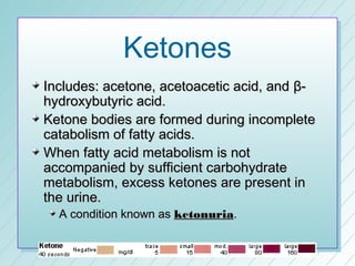 Ketones
Includes: acetone, acetoacetic acid, and β-
hydroxybutyric acid.
Ketone bodies are formed during incomplete
catabolism of fatty acids.
When fatty acid metabolism is not
accompanied by sufficient carbohydrate
metabolism, excess ketones are present in
the urine.
  A condition known as ketonuria.
 