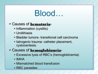 Blood…
Causes of hematuria-
  Inflammation (cystitis)
  Urolithiasis
  Bladder tumors- transitional cell carcinoma
  Iatrogenic trauma- catheter placement,
  cystocentesis.
Causes of hemoglobinuria-
  Excessive lysis of RBC’s (hemoglobinemia)
  IMHA
  Mismatched blood transfusion
  RBC parasites
 