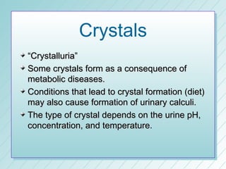 Crystals
“Crystalluria”
Some crystals form as a consequence of
metabolic diseases.
Conditions that lead to crystal formation (diet)
may also cause formation of urinary calculi.
The type of crystal depends on the urine pH,
concentration, and temperature.
 