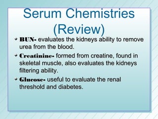 Serum Chemistries
     (Review)
BUN- evaluates the kidneys ability to remove
urea from the blood.
Creatinine- formed from creatine, found in
skeletal muscle, also evaluates the kidneys
filtering ability.
Glucose- useful to evaluate the renal
threshold and diabetes.
 