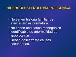 HIPERCOLESTEROLEMIA POLIGÉNICA No tienen historia familiar de aterosclerosis prematura.  No tienen una causa monogénica identificable de anormalidad de lipoproteinas. Deben descartarse causas secundarias. 