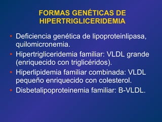 FORMAS GENÉTICAS DE HIPERTRIGLICERIDEMIA Deficiencia genética de lipoproteinlipasa, quilomicronemia. Hipertrigliceridemia familiar: VLDL grande (enriquecido con triglicéridos). Hiperlipidemia familiar combinada: VLDL pequeño enriquecido con colesterol. Disbetalipoproteinemia familiar: B-VLDL. 