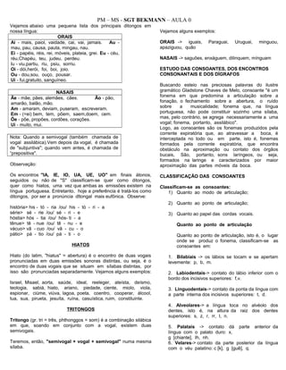 PM – MS - SGT BEKMANN – AULA 0
Vejamos abaixo uma pequena lista dos principais ditongos em
nossa língua:
ORAIS
Ai - mais, paiol, vaidade, cai, vai, jamais. Au -
mau, pau, causa, pauta, mingau, nau.
Ei - papéis, réis, rei, móveis, plateia, grei. Eu - céu,
réu,Chapéu, teu, judeu, perdeu.
Iu - viu,partiu, riu, psiu, sorriu.
Oi - dói,herói, foi, boi, joio.
Ou - dou,sou, ouço, pousar.
Ui - fui,gratuito, sanguíneo.
NASAIS
Ãe - mãe, pães, alemães, cães. Ão - pão,
amarão, balão, mão.
Am - amaram, deviam, puseram, escreveram.
Em - (=ei) bem, tem, põem, saem,doem, cem.
Õe - põe, propões, cordões, corações.
Ui - muito, mui.
Nota: Quando a semivogal (também chamada de
vogal assilábica).Vem depois da vogal, é chamada
de "subjuntiva"; quando vem antes, é chamada de
“prepositiva".
Observação:
Os encontros "IA, IE, IO, UA, UE, UO" em finais átonos,
seguidos ou não de "S" classificam-se quer como ditongos,
quer como hiatos, uma vez que ambas as emissões existem na
língua portuguesa. Entretanto, hoje a preferência é tratá-los como
ditongos, por ser a pronúncia dltongal mais eufônica. Observe:
história> his - tó - ria /ou/ his - tó - ri - a
série> sé - rie /ou/ sé - ri - e
hóstia> hós - tia /ou/ hós- ti - a
tênue> tê - nue /ou/ tê - nu - e
vácuo> vã - cuo /ou/ vã - cu - o
pátio> pá - tio /ou/ pá - ti - o
HIATOS
Hiato (do latim, "hiatus" = abertura) é o encontro de duas vogais
pronunciadas em duas emissões sonoras distintas, ou seja, é o
encontro de duas vogais que se situam em sílabas distintas, por
isso são pronunciadas separadamente. Vejamos alguns exemplos:
Israel, Misael, aorta, saúde, ideal, reeleger, ateísta, deísmo,
teologia, sabiá, hiato, ariano, piedade, ciente, miolo, viola,
espionar, ciúme, viúva, lagoa, poeta, coentro, cooperar, álcool,
tua, sua, pirueta, jesuíta, ruína, casuística, ruim, constituinte.
TRITONGOS
Tritongo (gr. tri = três, phthonggos = som) é a combinação silábica
em que, soando em conjunto com a vogal, existem duas
semivogais.
Teremos, então, "semivogal + vogal + semivogal" numa mesma
sílaba.
Vejamos alguns exemplos:
ORAIS -> iguais, Paraguai, Uruguai, minguou,
apaziguou, quão
NASAIS -> saguões, enxáguem, dilinquem, mínguam
ESTUDO DAS CONSOANTES, DOS ENCONTROS
CONSONANTAIS E DOS DÍGRAFOS
Buscando esteio nas preciosas palavras do ilustre
gramático Gladstone Chaves de Melo, consoante "é um
fonema em que predomina a articulação sobre a
fonação, o fechamento sobre a abertura, o ruído
sobre a musicalidade; fonema que, na língua
portuguesa, não pode constituir sozinho uma sílaba,
mas, pelo contrário, se agrega necessariamente a uma
vogal; fonema, portanto, assilábico".
Logo, as consoantes são os fonemas produzidos pela
corrente expiratória que, ao atravessar a boca, é
interceptada no todo ou em parte, isto é, fonemas
formados pela corrente expiratória, que encontra
obstáculo na aproximação ou contato dos órgãos
bucais, São, portanto, sons laríngeos, ou seja,
formados na laringe e caracterizados por maior
aproximação das partes móveis da boca.
CLASSIFICAÇÃO DAS CONSOANTES
Classificam-se as consoantes:
1) Quanto ao modo de articulação;
2) Quanto ao ponto de articulação;
3) Quanto ao papel das cordas vocais.
Quanto ao ponto de articulação
Quanto ao ponto de articulação, isto é, o lugar
onde se produz o fonema, classificam-se as
consoantes em:
1. Bilabiais -> os lábios se tocam e se apertam
levemente: p, b, m.
2. Labiodentais-> contato do lábio inferior com o
bordo dos incisivos superiores: f,v.
3. Linguodentais-> contato da ponta da língua com
a parte interna dos incisivos superiores: t, d.
4. Alveolares-> a língua toca no alvéolo dos
dentes, isto é, na altura da raiz dos dentes
superiores: s, z, r, rr, I, n.
5. Palatais -> contato dá parte anterior da
língua com o palato duro: x,
g [chiante], Ih, nh.
6. Velares-> contato da parte posterior da língua
com o véu palatino: c [k], g [guê], q.
 