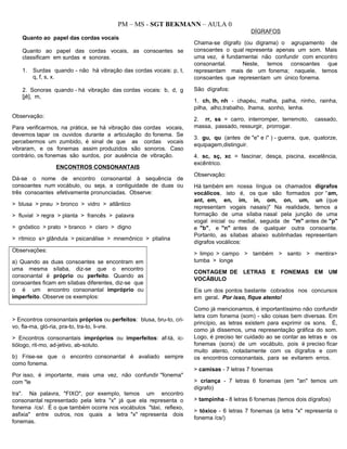 PM – MS - SGT BEKMANN – AULA 0
Quanto ao papel das cordas vocais
Quanto ao papel das cordas vocais, as consoantes se
classificam em surdas e sonoras.
1. Surdas quando - não há vibração das cordas vocais: p, t,
q, f, s, x.
2. Sonoras quando - há vibração das cordas vocais: b, d, g
[jê], m,
Observação:
Para verificarmos, na prática, se há vibração das cordas vocais,
devemos tapar os ouvidos durante a articulação do fonema. Se
percebermos um zumbido, é sinal de que as cordas vocais
vibraram, e os fonemas assim produzidos são sonoros. Caso
contrário, os fonemas são surdos, por ausência de vibração.
ENCONTROS CONSONANTAIS
Dá-se o nome de encontro consonantal à sequência de
consoantes num vocábulo, ou seja, a contiguidade de duas ou
três consoantes efetivamente pronunciadas. Observe:
> blusa > pneu > bronco > vidro > atlântico
> fluvial > regra > planta > francês > palavra
> gnóstico > prato > branco > claro > digno
> rítmico s> glândula > psicanálise > mnemônico > ptialina
Observações:
a) Quando as duas consoantes se encontram em
uma mesma sílaba, diz-se que o encontro
consonantal é próprio ou perfeito. Quando as
consoantes ficam em sílabas diferentes, diz-se que
o é um encontro consonantal impróprio ou
imperfeito. Observe os exemplos:
> Encontros consonantais próprios ou perfeitos: blusa, bru-to, cri-
vo, fla-ma, gló-ria, pra-to, tra-to, li-vre.
> Encontros consonantais impróprios ou imperfeitos: af-tá, ic-
tiólogo, rit-mo, ad-jetivo, ab-soluto.
b) Frise-se que o encontro consonantal é avaliado sempre
como fonema.
Por isso, é importante, mais uma vez, não confundir "fonema"
com "le
tra". Na palavra, "FIXO", por exemplo, temos um encontro
consonantal representado pela letra "x" já que ela representa o
fonema /cs/. É o que também ocorre nos vocábulos "táxi, reflexo,
asfixia" entre outros, nos quais a letra "x" representa dois
fonemas.
DÍGRAFOS
Chama-se dígrafo (ou digrama) o agrupamento de
consoantes o qual representa apenas um som. Mais
uma vez, é fundamentai não confundir com encontro
consonantal. Neste, temos consoantes que
representam mais de um fonema; naquele, temos
consoantes que representam um único fonema.
São dígrafos:
1. ch, Ih, nh - chapéu, malha, palha, ninho, rainha,
pilha, alho,trabalho, lhama, sonho, lenha.
2. rr, ss = carro, interromper, terremoto, cassado,
massa, passado, ressurgir, prorrogar.
3. gu, qu (antes de "e" e i" ) - guerra, que, quatorze,
equipagem,distinguir.
4. sc, sç, xc = fascinar, desça, piscina, excelência,
excêntrico.
Observação:
Há também em nossa língua os chamados dígrafos
vocálicos, isto é, os que são formados por “am,
ant, em, en, im, in, om, on, um, un (que
representam vogais nasais)" Na realidade, temos a
formação de uma sílaba nasal pela junção de uma
vogal inicial ou medial, seguida de "m" antes de "p"
e "b", e "n" antes de qualquer outra consoante.
Portanto, as sílabas abaixo sublinhadas representam
dígrafos vocálicos:
> limpo > campo > também > santo > mentira>
tumba > longe
CONTAGEM DE LETRAS E FONEMAS EM UM
VOCÁBULO
Eis um dos pontos bastante cobrados nos concursos
em geral. Por isso, fique atento!
Como já mencionamos, é importantíssimo não confundir
letra com fonema (som) - são coisas bem diversas. Em
princípio, as letras existem para exprimir os sons. É,
como já dissemos, uma representação gráfica do som.
Logo, é preciso ter cuidado ao se contar as letras e os
fonemas (sons) de um vocábulo, pois é preciso ficar
muito atento, notadamente com os dígrafos e com
os encontros consonantais, para se evitarem erros.
> camisas - 7 letras 7 fonemas
> criança - 7 letras 6 fonemas (em "an" temos um
dígrafo)
> tampinha - 8 letras 6 fonemas (temos dois dígrafos)
> tóxico - 6 letras 7 fonemas (a letra "x" representa o
fonema /cs/)
 