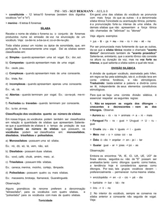 PM – MS - SGT BEKMANN – AULA 0
> constituinte - 12 letras10 fonemas (existem dois dígrafos
vocálicos "on" e "in")
> menino - 6 letras 6 fonemas
SÍLABA
Recebe o nome de sílaba o fonema ou o conjunto de fonemas
produzidos numa só emissão de voz na enunciação de um
vocábulo. Veja: ca-dei-ra; a-ba-ca-xi; co-or-de-na-ção.
Toda sílaba possui um núcleo ou ápice de sonoridade, que, em
português, é necessariamente uma vogal. Daí as sílabas serem
classificadas em:
a) Simples - quando apresentam uma só vogal. Ex.: dor, sol.
b) Compostas - quando apresentam mais de uma vogal.
Ex.: caule, pau.
c) Complexas - quando apresentam mais de uma consoante.
Ex.: triste, flor.
d) incomplexas - quando apresentam apenas uma consoante.
Ex.: vá, cá.
e) Abertas - quando terminam por vogal. Ex.: ca-na-pé, me-ni-
na.
f) Fechadas ou travadas - quando terminam por consoante.
Ex.: tu-tor, al-mas.
Classificação dos vocábulos quanto ao número de sílabas
Em nossa língua, os vocábulos podem também ser classificados
em relação à quantidade de sílabas que apresentam. Saliente-
se que a quantidade de sílabas é o tempo da prolação de sua
vogal. Quanto ao número de sílabas que possuem, os
vocábulos podem ser classificados em: monossílabos,
dissílabos, trissífabos e polissílabos.
a) Monossílabos - possuem uma só sílaba.
Ex.: nó, dó, só, lá, vem, não, sol.
b) Dissílabos - possuem duas sílabas.
Ex.: vovó, café, chulé, amém, meio, aí.
c) Trissílabos - possuem três sílabas.
Ex.: caneca, menina, moinho, cortejo, lâmpada.
d) Polissílabas - possuem quatro ou mais sílabas.
Ex.: macaxeira, brotoeja, Itamaracá, Guaratinguetá.
Observação:
Alguns gramáticos de renome preferem a denominação
“tetrassílabo", para os vocábulos com quatro sílabas, e
"polissílabo" para os vocábulos com mais de quatro sílabas.
Tonicidade
Em geral, uma das sílabas do vocábulo se pronuncia
com mais força do que as outras - é a denominada
sílaba tônica.Tonicidade ou acentuação tônica, portanto,
é a pronunciação forte ou intensa de uma sílaba. As
demais sílabas que não apresentam a força tônica
são chamadas de "atônicas" ou "átonas"
Veja alguns exemplos:
> jus - ti - ça > nu - me - ro > me - ni - na
Por ser pronunciada mais fortemente do que as outras,
diz-se que a sílaba tônica recebe o chamado "acento
tônico" denominado também de "acento prosódico"
Saliente-se, entretanto, que o acento tônico não consiste
na altura ou duração da voz, mas na voz forte ou
intensa, a qual salienta a sílaba sobre a qual ele recai.
DIVISÃO SILÁBICA
A divisão de qualquer vocábulo, assinalada pelo hífen,
em regra se faz pela soletração, isto é, a divisão leva em
conta critérios fonéticos, e não etimológicos.
Traduzindo: basta soletrar a palavra e dividi-la como
se lê, independente de seus elementos constitutivos
etimológicos.
Para que se faça uma correta divisão silábica, é
essencial respeitar as seguintes regras:
1. Não se separam as vogais dos ditongos -
crescentes e decrescentes - nem as dos
tritongos. Observe:
> Aurora au - ro - ra > animais -> a - ni - mais
> Paraguai Pa - ra - guai > Uruguai -> U - ru -
guai
> Cruéis cru - éis > iguais -> i - guais
> Meio mei - o > coisa coi - sa
> Ódio ó - dio > enjeitar -> en - je i - tar
> Guaiar guai - ar > joias -> joi - as
Observação:
Embora os encontros "IA, IE, iO, UA, UE, UO" de
finais átonos, seguidos ou não de "S" possam ser
analisados tanto como ditongos quanto como hiatos,
a tendência hoje é considerá-los apenas como
ditongos. Por isso, tais grupos vocálicos devem -
preferencialmente - permanecer numa mesma sílaba.
> enciclopédia -> en - ci - cio ~ pé - dia
> barbárie -> bar - bá - rie
> lírio -> lí - rio
2. No interior do vocábulo, sempre se conserva na
sílaba anterior a consoante não seguida de vogal.
Veja:
 