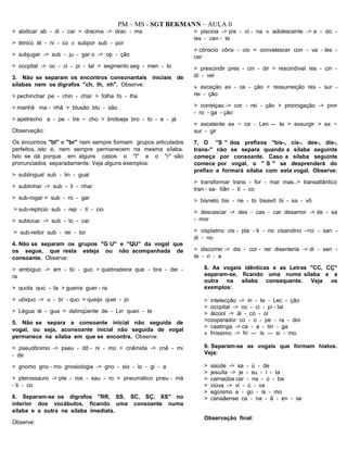 PM – MS - SGT BEKMANN – AULA 0
> abdicar ab - di - car > dracma -> drac - ma
> étnico ét - ni - co » subpor sub - por
> subjugar -> sub - ju - gar o -> op - ção
> occpital -> oc - ci - pi - tal > segmento seg - men - to
3. Não se separam os encontros consonantais iniciais de
sílabas nem os dígrafos "ch, Ih, nh". Observe:
> pechinchar pe - chin - char > folha fo - lha
> manhã ma - nhã > blusão blu - são
> apetrecho a - pe - tre ~ cho > brotoeja bro - to - e - já
Observação:
Os encontros "bl" e "br" nem sempre formam grupos articulados
perfeitos, isto é, nem sempre permanecem na mesma sílaba.
Isto se dá porque em alguns casos o "I" e o "r" são
pronunciados separadamente. Veja alguns exemplos:
> sublingual sub - lin - gual
> sublinhar -> sub - li - nhar
> sub-rogar > sub - ro - gar
> sub-reptício sub - rep - tí - cio
> sublocar -> sub - lo - car
> sub-reitor sub - rei - tor
4. Não se separam os grupos "G U" e "QU" da vogal que
os segue, que resta esteja ou não acompanhada de
consoante. Observe:
> ambíguo -> am - bí - guo > quebradeira que - bra - dei -
ra
> quota quo - ta > guerra guer - ra
> ubiquo -> u - bí - quo > queijo quei - jo
> Légua lé - gua > delinqüente de - Lin quen - te
5. Não se separa a consoante inicial não seguida de
vogal, ou seja, aconsoante inicial não seguida de vogal
permanece na sílaba em que se encontra. Observe:
> pseudônimo -> pseu - dô - ni - mo > cnêmide -> cnê - mi
- de
> gnomo gno - mo gnosiologia -> gno - sio - lo - gi - a
> pterossauro -> pte - ros - sau - ro > pneumático pneu - má
- ti - co
6. Separam-se os dígrafos "RR, SS, SC, SÇ, XS" no
interior dos vocábulos, ficando uma consoante numa
sílaba e a outra na sílaba imediata.
Observe:
> piscina -> pis - ci - na » adolescente -> a - do -
les - cen - te
> cônscio côns - cio > convalescer con - va - les -
cer
> prescindir pres - cin - dir > rescindível res - cin -
dí - vel
» exceção ex - ce - ção > ressurreição res - sur -
rei - ção
> correiçao -> cor - rei - ção > prorrogação -> pror
- ro - ga - ção
> excelente ex ~ ce - Len — te > exsurgir > ex ~
sur - gir
7. O "S " dos prefixos "bis-, cis-, des-, dis-,
trans-" não se separa quando a sílaba seguinte
começa por consoante. Caso a sílaba seguinte
comece por vogal, o " S " se desprenderá do
prefixo e formará sílaba com esta vogal. Observe:
> transformar trans - for - mar mas..> transatlântico
tran - sa- tíân - ti - co
> bisneto bis - ne - to bisavô bi - sa - vô
> descascar -> des - cas - car desamor -> de - sa
- mor
> cisplatino cis - pla - ti - no cisandino ->ci - san -
di - no
> discorrer -> dis - cor - rer disenteria -> di - sen -
te - ri - a
8. As vogais idênticas e as Letras "CC, CÇ"
separam-se, ficando uma numa sílaba e a
outra na sílaba consequente. Veja os
exemplos:
> intelecção -> in - te - Lec - ção
> occpital -> oc - ci - pi - tal
> álcool -> ál - co - ol
>cooperador co - o - pe - ra - dor
> caatinga -> ca - a - tin - ga
» friíssimo -> fri — ís — si - mo
9. Separam-se as vogais que formam hiatos.
Veja:
> saúde -> sa - ú - de
> jesuíta -> je - su - í - ta
> carnaúba car - na - ú - ba
> viúva -> vi - ú - va
> egoísmo e - go - ís - mo
> canaãense ca - na - ã - en - se
Observação final:
 